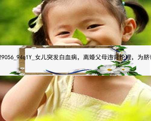 北京46岁做试管代孕成功率|29056_94q1Y_女儿突发白血病，离婚父母违背伦理，为脐